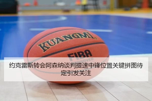 约克雷斯转会阿森纳谈判提速中锋位置关键拼图待定引发关注